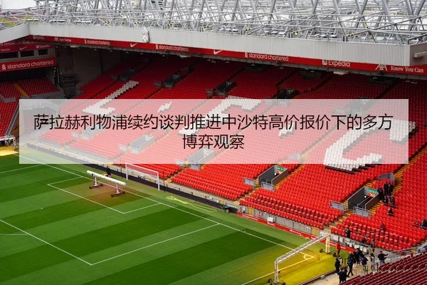 萨拉赫利物浦续约谈判推进中沙特高价报价下的多方博弈观察