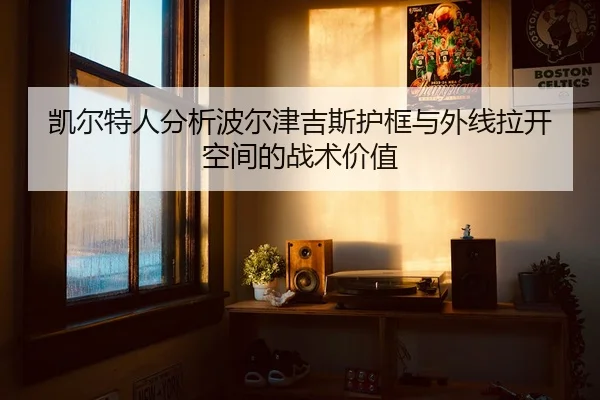 凯尔特人分析波尔津吉斯护框与外线拉开空间的战术价值