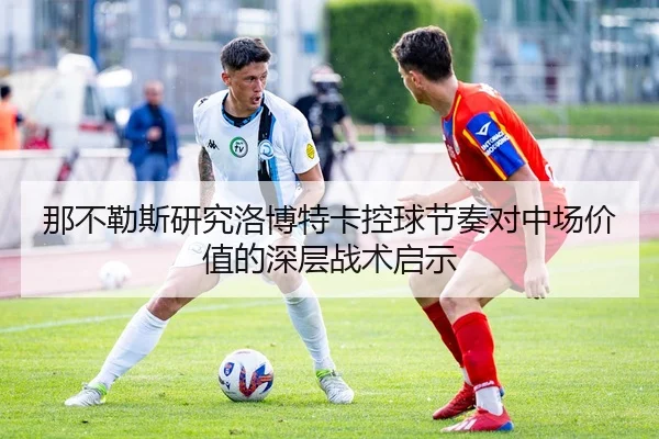 那不勒斯研究洛博特卡控球节奏对中场价值的深层战术启示