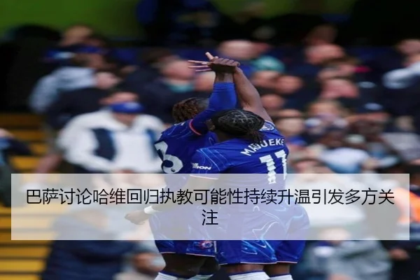 巴萨讨论哈维回归执教可能性持续升温引发多方关注