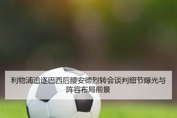 利物浦追逐巴西后腰安德烈转会谈判细节曝光与阵容布局前景