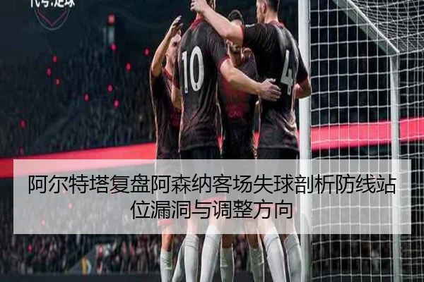 阿尔特塔复盘阿森纳客场失球剖析防线站位漏洞与调整方向