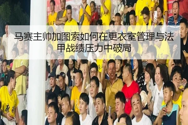 马赛主帅加图索如何在更衣室管理与法甲战绩压力中破局