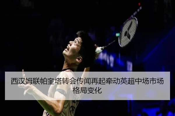 西汉姆联帕奎塔转会传闻再起牵动英超中场市场格局变化