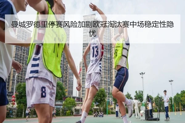 曼城罗德里停赛风险加剧欧冠淘汰赛中场稳定性隐忧