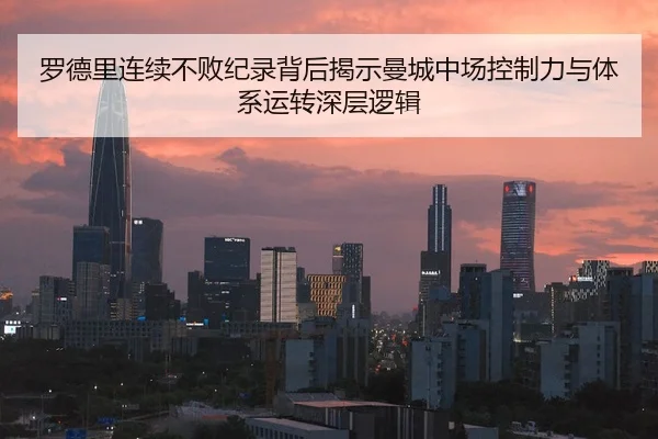 罗德里连续不败纪录背后揭示曼城中场控制力与体系运转深层逻辑