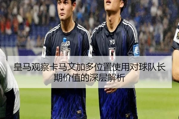 皇马观察卡马文加多位置使用对球队长期价值的深层解析