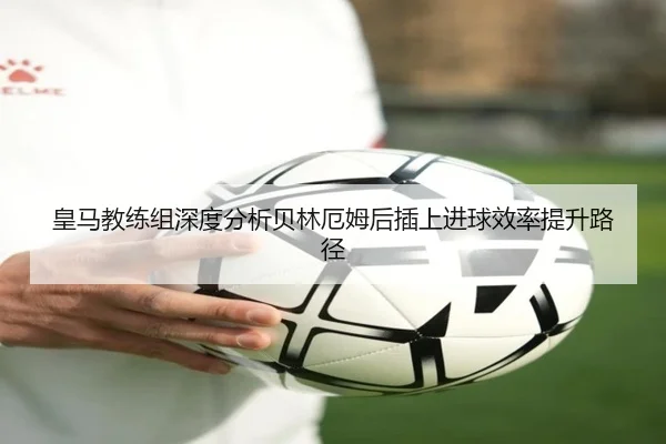 皇马教练组深度分析贝林厄姆后插上进球效率提升路径