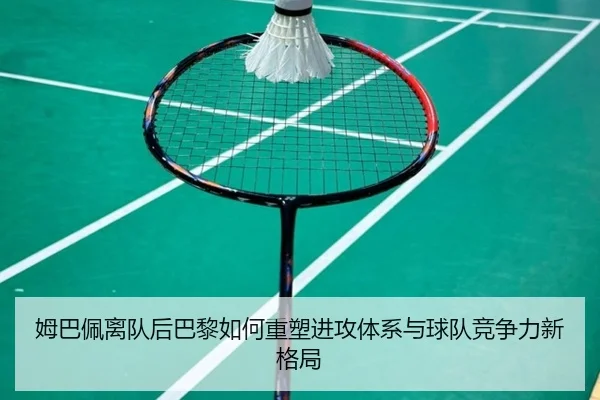 姆巴佩离队后巴黎如何重塑进攻体系与球队竞争力新格局