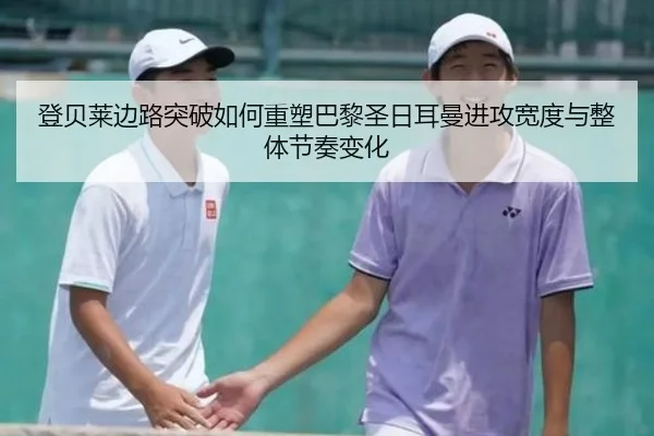 登贝莱边路突破如何重塑巴黎圣日耳曼进攻宽度与整体节奏变化