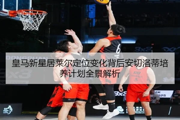 皇马新星居莱尔定位变化背后安切洛蒂培养计划全景解析