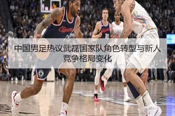 中国男足热议武磊国家队角色转型与新人竞争格局变化