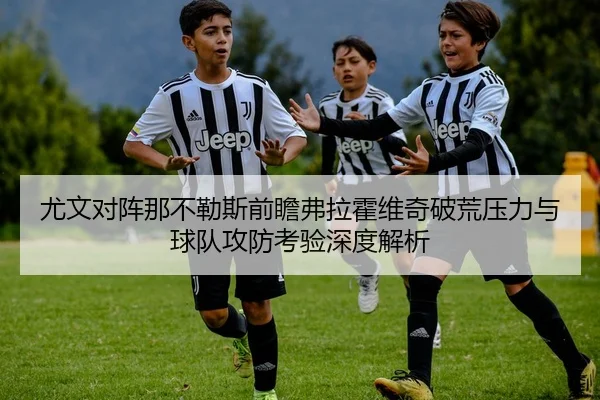 尤文对阵那不勒斯前瞻弗拉霍维奇破荒压力与球队攻防考验深度解析