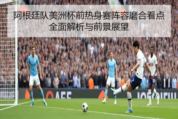 阿根廷队美洲杯前热身赛阵容磨合看点全面解析与前景展望