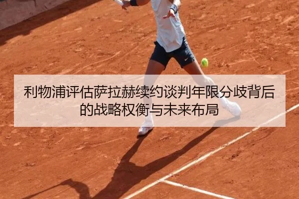 利物浦评估萨拉赫续约谈判年限分歧背后的战略权衡与未来布局