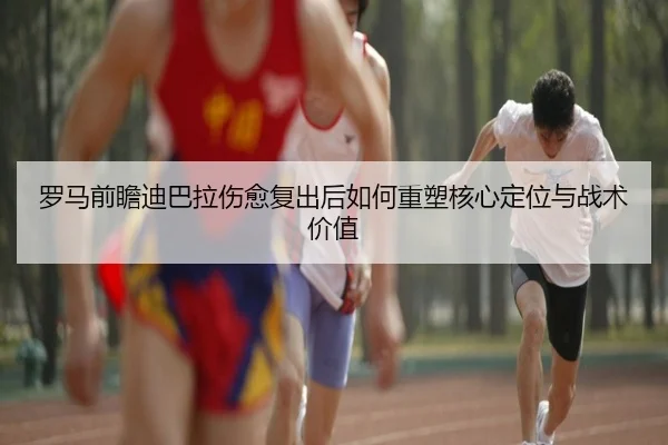 罗马前瞻迪巴拉伤愈复出后如何重塑核心定位与战术价值
