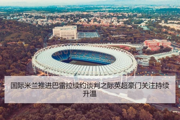 国际米兰推进巴雷拉续约谈判之际英超豪门关注持续升温