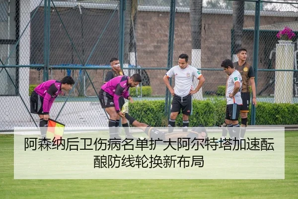 阿森纳后卫伤病名单扩大阿尔特塔加速酝酿防线轮换新布局